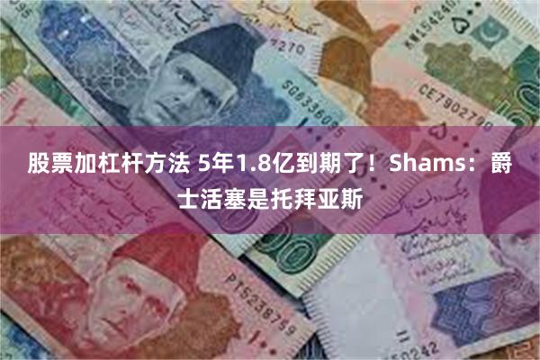 股票加杠杆方法 5年1.8亿到期了！Shams：爵士活塞是托拜亚斯