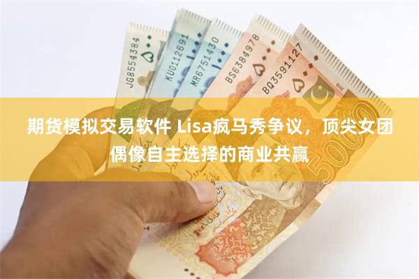 期货模拟交易软件 Lisa疯马秀争议，顶尖女团偶像自主选择的商业共赢
