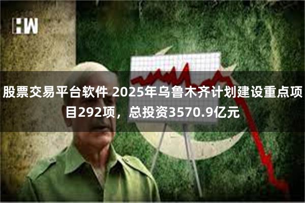 股票交易平台软件 2025年乌鲁木齐计划建设重点项目292项，总投资3570.9亿元