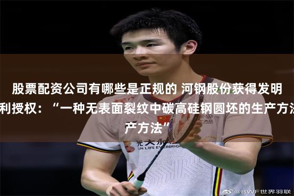 股票配资公司有哪些是正规的 河钢股份获得发明专利授权：“一种无表面裂纹中碳高硅钢圆坯的生产方法”