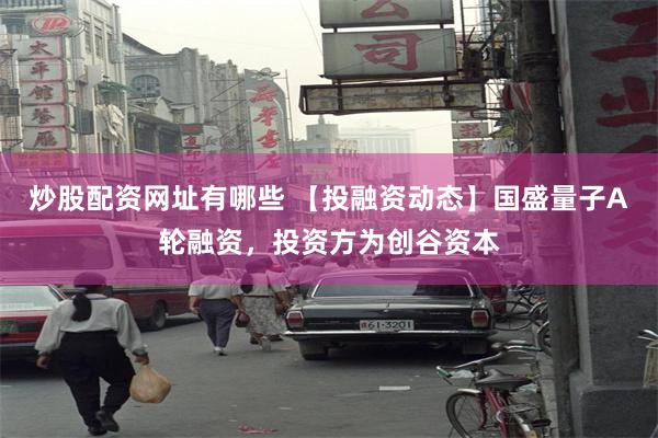 炒股配资网址有哪些 【投融资动态】国盛量子A轮融资，投资方为创谷资本
