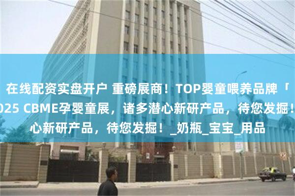 在线配资实盘开户 重磅展商！TOP婴童喂养品牌「世喜」确认参展2025 CBME孕婴童展，诸多潜心新研产品，待您发掘！_奶瓶_宝宝_用品