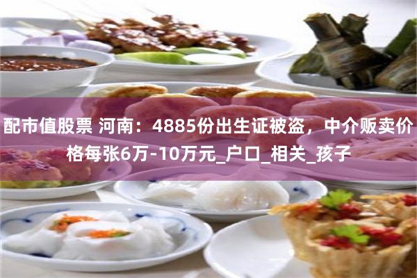 配市值股票 河南：4885份出生证被盗，中介贩卖价格每张6万-10万元_户口_相关_孩子