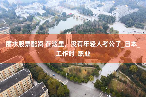 丽水股票配资 在这里，没有年轻人考公了_日本_工作时_职业