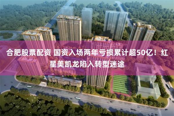 合肥股票配资 国资入场两年亏损累计超50亿！红星美凯龙陷入转型迷途