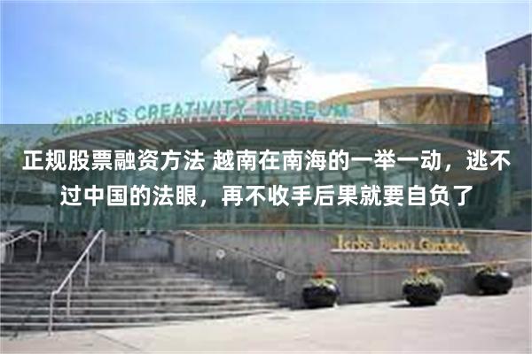 正规股票融资方法 越南在南海的一举一动，逃不过中国的法眼，再不收手后果就要自负了