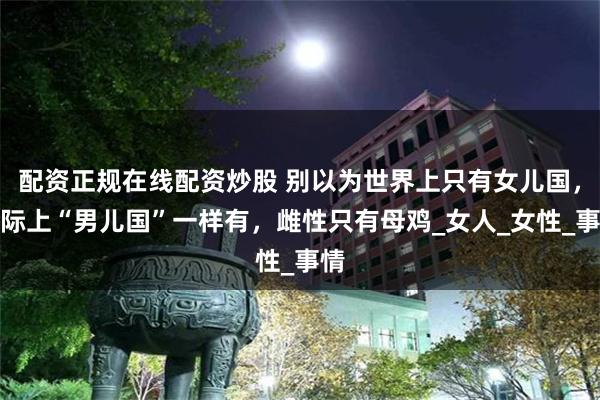 配资正规在线配资炒股 别以为世界上只有女儿国，实际上“男儿国”一样有，雌性只有母鸡_女人_女性_事情