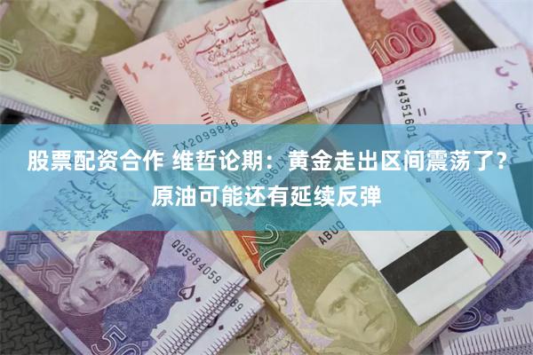 股票配资合作 维哲论期：黄金走出区间震荡了？原油可能还有延续反弹