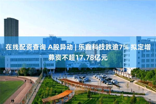 在线配资查询 A股异动 | 乐鑫科技跌逾7% 拟定增募资不超17.78亿元