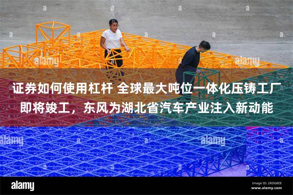 证券如何使用杠杆 全球最大吨位一体化压铸工厂即将竣工，东风为湖北省汽车产业注入新动能
