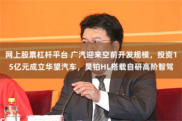 网上股票杠杆平台 广汽迎来空前开发规模，投资15亿元成立华望汽车，昊铂HL搭载自研高阶智驾