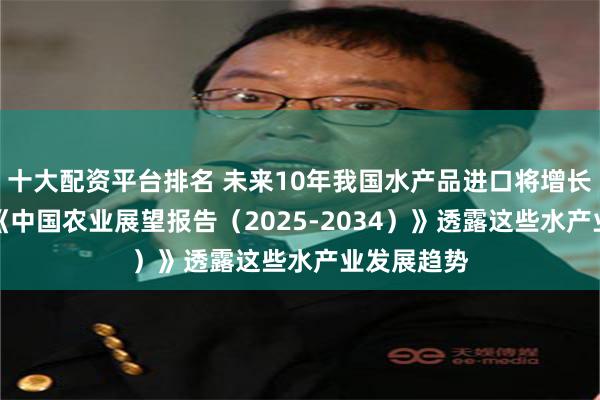 十大配资平台排名 未来10年我国水产品进口将增长超20%！《中国农业展望报告（2025-2034）》透露这些水产业发展趋势