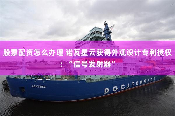 股票配资怎么办理 诺瓦星云获得外观设计专利授权：“信号发射器”