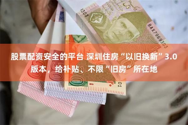 股票配资安全的平台 深圳住房“以旧换新”3.0版本，给补贴、不限“旧房”所在地