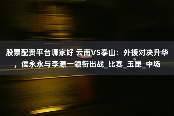 股票配资平台哪家好 云南VS泰山：外援对决升华，侯永永与李源一领衔出战_比赛_玉昆_中场