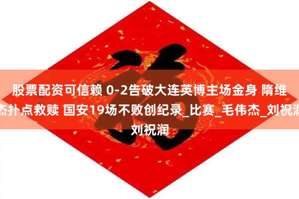 股票配资可信赖 0-2告破大连英博主场金身 隋维杰扑点救赎 国安19场不败创纪录_比赛_毛伟杰_刘祝润