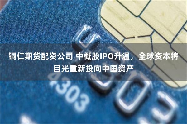 铜仁期货配资公司 中概股IPO升温，全球资本将目光重新投向中国资产