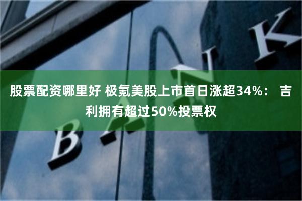 股票配资哪里好 极氪美股上市首日涨超34%： 吉利拥有超过50%投票权