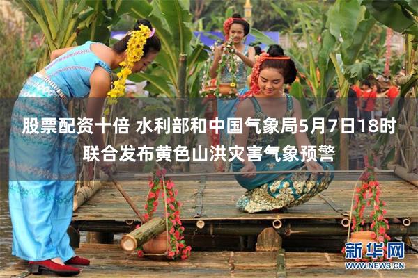 股票配资十倍 水利部和中国气象局5月7日18时联合发布黄色山洪灾害气象预警