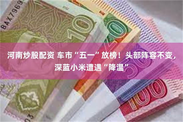 河南炒股配资 车市“五一”放榜！头部阵容不变，深蓝小米遭遇“降温”