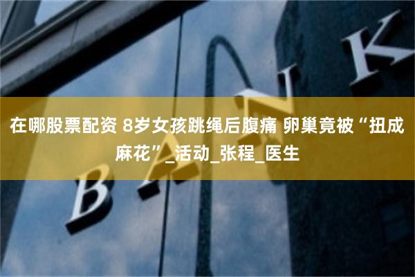 在哪股票配资 8岁女孩跳绳后腹痛 卵巢竟被“扭成麻花”_活动_张程_医生