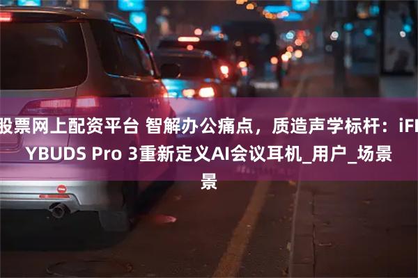 股票网上配资平台 智解办公痛点，质造声学标杆：iFLYBUDS Pro 3重新定义AI会议耳机_用户_场景