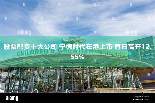 股票配资十大公司 宁德时代在港上市 首日高开12.55%