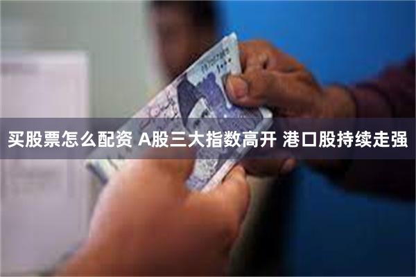 买股票怎么配资 A股三大指数高开 港口股持续走强