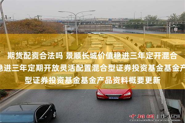期货配资合法吗 景顺长城价值稳进三年定开混合: 景顺长城价值稳进三年定期开放灵活配置混合型证券投资基金基金产品资料概要更新