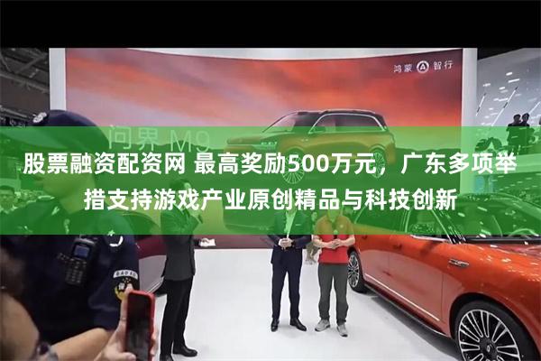 股票融资配资网 最高奖励500万元，广东多项举措支持游戏产业原创精品与科技创新
