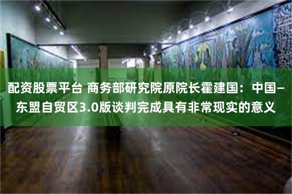 配资股票平台 商务部研究院原院长霍建国：中国—东盟自贸区3.0版谈判完成具有非常现实的意义