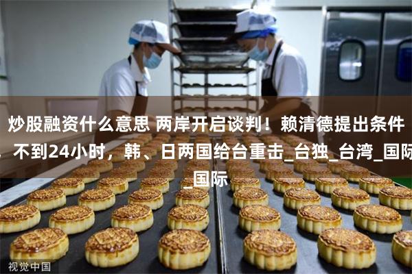 炒股融资什么意思 两岸开启谈判！赖清德提出条件，不到24小时，韩、日两国给台重击_台独_台湾_国际