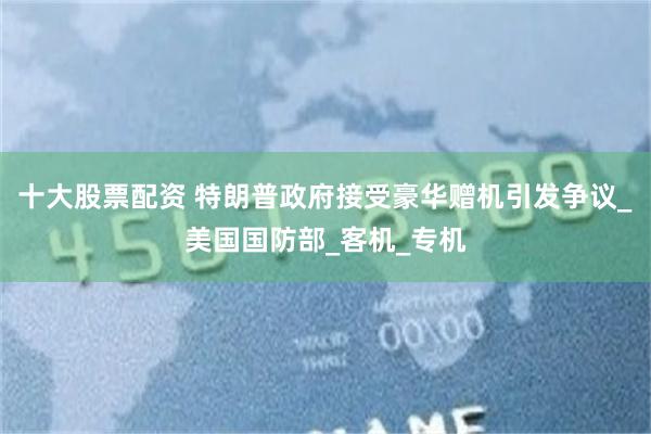 十大股票配资 特朗普政府接受豪华赠机引发争议_美国国防部_客机_专机