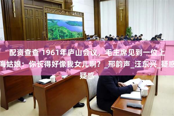 配资查查 1961年庐山会议，毛主席见到一位上海姑娘：你长得好像我女儿啊？_邢韵声_汪东兴_疑惑