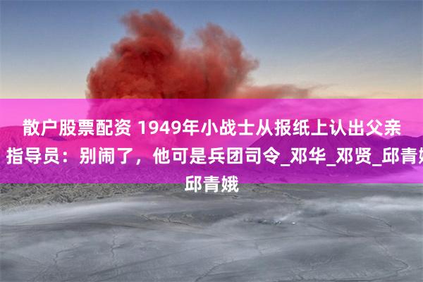 散户股票配资 1949年小战士从报纸上认出父亲，指导员：别闹了，他可是兵团司令_邓华_邓贤_邱青娥