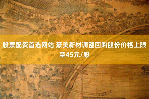 股票配资首选网站 豪美新材调整回购股份价格上限至45元/股