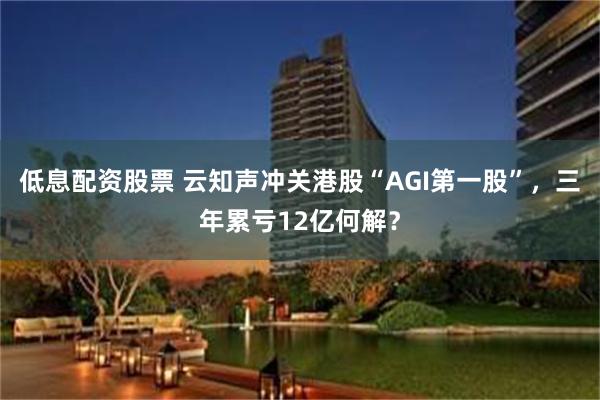 低息配资股票 云知声冲关港股“AGI第一股”，三年累亏12亿何解？
