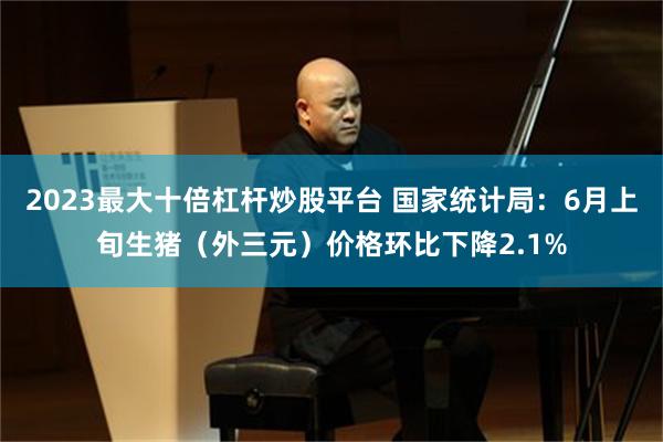 2023最大十倍杠杆炒股平台 国家统计局：6月上旬生猪（外三元）价格环比下降2.1%