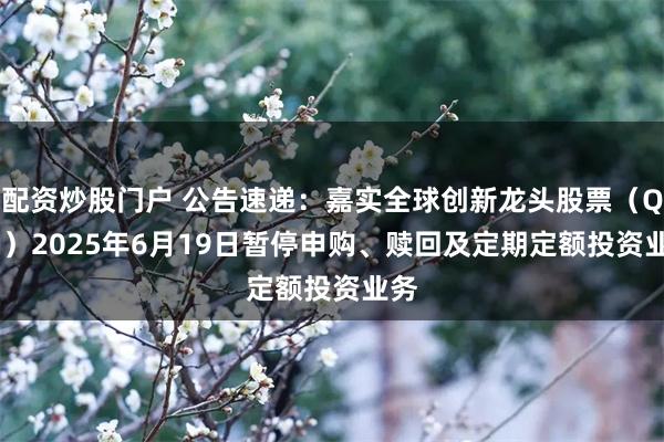 配资炒股门户 公告速递：嘉实全球创新龙头股票（QDII）2025年6月19日暂停申购、赎回及定期定额投资业务