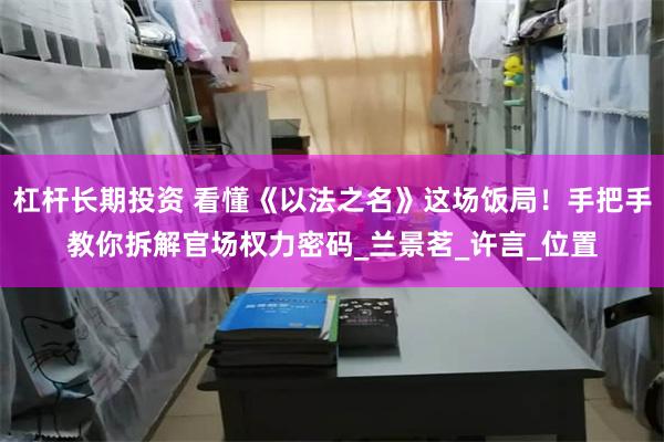 杠杆长期投资 看懂《以法之名》这场饭局！手把手教你拆解官场权力密码_兰景茗_许言_位置