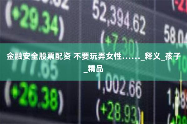 金融安全股票配资 不要玩弄女性……_释义_孩子_精品