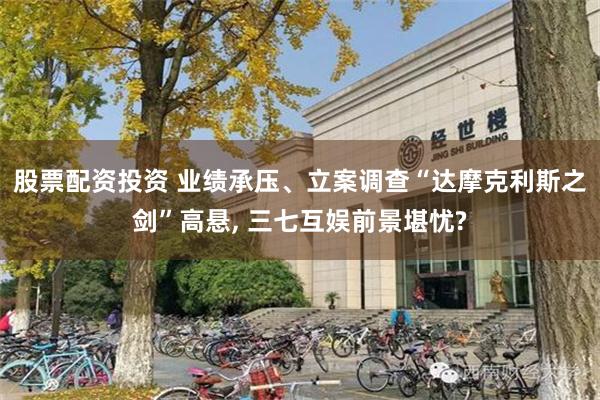 股票配资投资 业绩承压、立案调查“达摩克利斯之剑”高悬, 三七互娱前景堪忧?