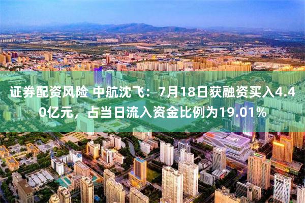证券配资风险 中航沈飞：7月18日获融资买入4.40亿元，占当日流入资金比例为19.01%
