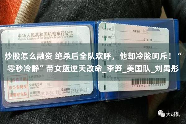炒股怎么融资 绝杀后全队欢呼，他却冷脸呵斥！“零秒冷静”带女篮逆天改命_李笋_美国队_刘禹彤