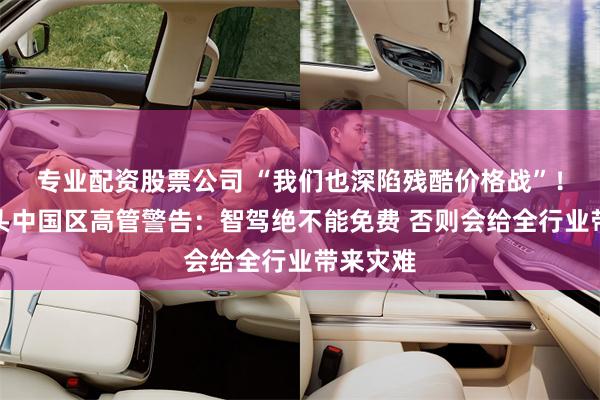 专业配资股票公司 “我们也深陷残酷价格战”！德资巨头中国区高管警告：智驾绝不能免费 否则会给全行业带来灾难