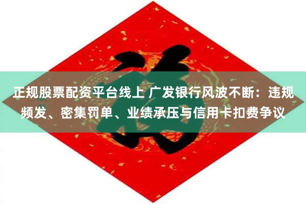 正规股票配资平台线上 广发银行风波不断：违规频发、密集罚单、业绩承压与信用卡扣费争议