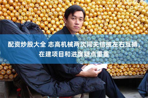 配资炒股大全 志高机械两次闯关信披左右互搏，在建项目和进度疑点重重