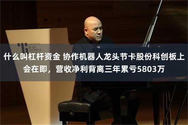 什么叫杠杆资金 协作机器人龙头节卡股份科创板上会在即，营收净利背离三年累亏5803万