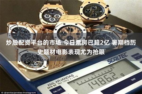 炒股配资平台的市场 今日票房已超2亿 暑期档历史题材电影表现尤为抢眼