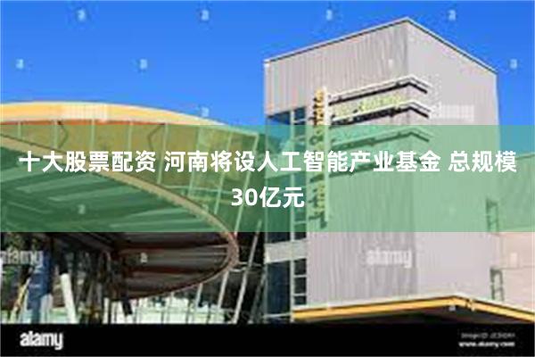 十大股票配资 河南将设人工智能产业基金 总规模30亿元